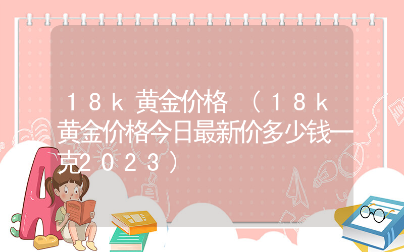 18k黄金价格 (18k黄金价格今日最新价多少钱一克2023)